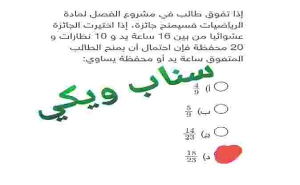 إذا تفوق طالب في مشروع الفصل المادة الرياضيات فسيمنح جائزة ، إذا اختيرت الجائزة عشوائيا من بين 16 ساعة يد و 10 نظارات و 20 محفظة فإن احتمال أن يمنح الطالب المتفوق ساعة يد أو محفظة يساوي